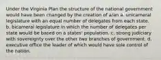 Under the Virginia Plan the structure of the national government would have been changed by the creation of a/an a. unicameral legislature with an equal number of delegates from each state. b. bicameral legislature in which the number of delegates per state would be based on a states' population. c. strong judiciary with sovereignty over the other two branches of government. d. executive office the leader of which would have sole control of the nation.