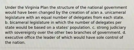 Under the Virginia Plan the structure of the national government would have been changed by the creation of a/an a. unicameral legislature with an equal number of delegates from each state. b. bicameral legislature in which the number of delegates per state would be based on a states' population. c. strong judiciary with sovereignty over the other two branches of government. d. executive office the leader of which would have sole control of the nation.