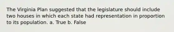 The Virginia Plan suggested that the legislature should include two houses in which each state had representation in proportion to its population. a. True b. False