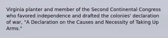 Virginia planter and member of the Second Continental Congress who favored independence and drafted the colonies' declaration of war, "A Declaration on the Causes and Necessity of Taking Up Arms."