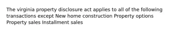 The virginia property disclosure act applies to all of the following transactions except New home construction Property options Property sales Installment sales