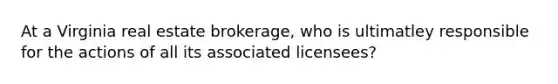 At a Virginia real estate brokerage, who is ultimatley responsible for the actions of all its associated licensees?