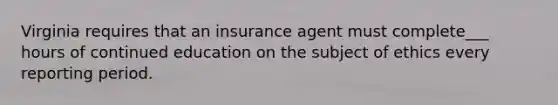 Virginia requires that an insurance agent must complete___ hours of continued education on the subject of ethics every reporting period.