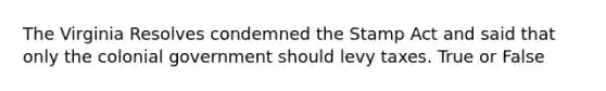 The Virginia Resolves condemned the Stamp Act and said that only the colonial government should levy taxes. True or False