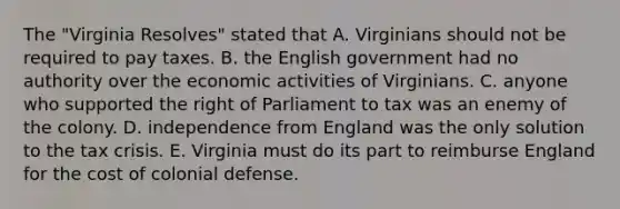 The "Virginia Resolves" stated that A. Virginians should not be required to pay taxes. B. the English government had no authority over the economic activities of Virginians. C. anyone who supported the right of Parliament to tax was an enemy of the colony. D. independence from England was the only solution to the tax crisis. E. Virginia must do its part to reimburse England for the cost of colonial defense.