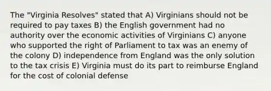 The "Virginia Resolves" stated that A) Virginians should not be required to pay taxes B) the English government had no authority over the economic activities of Virginians C) anyone who supported the right of Parliament to tax was an enemy of the colony D) independence from England was the only solution to the tax crisis E) Virginia must do its part to reimburse England for the cost of colonial defense