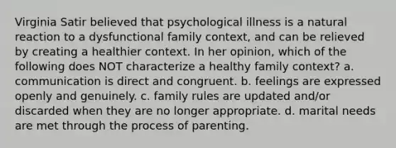 Virginia Satir believed that psychological illness is a natural reaction to a dysfunctional family context, and can be relieved by creating a healthier context. In her opinion, which of the following does NOT characterize a healthy family context? a. communication is direct and congruent. b. feelings are expressed openly and genuinely. c. family rules are updated and/or discarded when they are no longer appropriate. d. marital needs are met through the process of parenting.