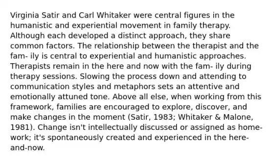 Virginia Satir and Carl Whitaker were central figures in the humanistic and experiential movement in family therapy. Although each developed a distinct approach, they share common factors. The relationship between the therapist and the fam- ily is central to experiential and humanistic approaches. Therapists remain in the here and now with the fam- ily during therapy sessions. Slowing the process down and attending to communication styles and metaphors sets an attentive and emotionally attuned tone. Above all else, when working from this framework, families are encouraged to explore, discover, and make changes in the moment (Satir, 1983; Whitaker & Malone, 1981). Change isn't intellectually discussed or assigned as home- work; it's spontaneously created and experienced in the here-and-now.