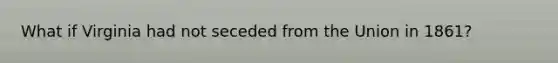 What if Virginia had not seceded from the Union in 1861?