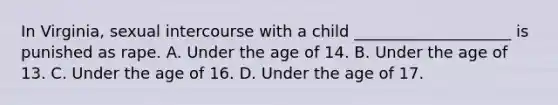 In Virginia, sexual intercourse with a child ____________________ is punished as rape. A. Under the age of 14. B. Under the age of 13. C. Under the age of 16. D. Under the age of 17.