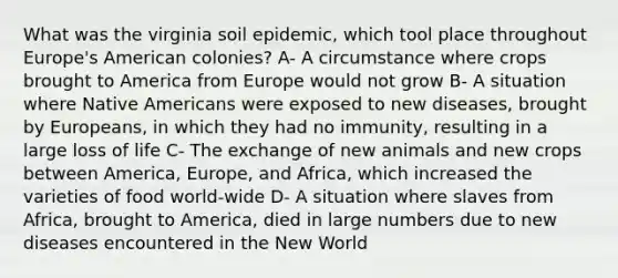 What was the virginia soil epidemic, which tool place throughout Europe's American colonies? A- A circumstance where crops brought to America from Europe would not grow B- A situation where Native Americans were exposed to new diseases, brought by Europeans, in which they had no immunity, resulting in a large loss of life C- The exchange of new animals and new crops between America, Europe, and Africa, which increased the varieties of food world-wide D- A situation where slaves from Africa, brought to America, died in large numbers due to new diseases encountered in the New World