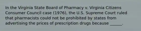 In the Virginia State Board of Pharmacy v. Virginia Citizens Consumer Council case (1976), the U.S. Supreme Court ruled that pharmacists could not be prohibited by states from advertising the prices of prescription drugs because ______.