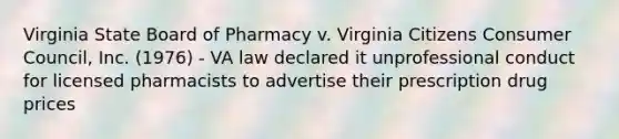 Virginia State Board of Pharmacy v. Virginia Citizens Consumer Council, Inc. (1976) - VA law declared it unprofessional conduct for licensed pharmacists to advertise their prescription drug prices