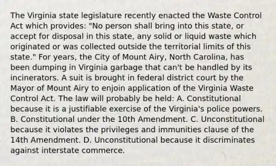 The Virginia state legislature recently enacted the Waste Control Act which provides: "No person shall bring into this state, or accept for disposal in this state, any solid or liquid waste which originated or was collected outside the territorial limits of this state." For years, the City of Mount Airy, North Carolina, has been dumping in Virginia garbage that can't be handled by its incinerators. A suit is brought in federal district court by the Mayor of Mount Airy to enjoin application of the Virginia Waste Control Act. The law will probably be held: A. Constitutional because it is a justifiable exercise of the Virginia's police powers. B. Constitutional under the 10th Amendment. C. Unconstitutional because it violates the privileges and immunities clause of the 14th Amendment. D. Unconstitutional because it discriminates against interstate commerce.