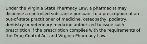 Under the Virginia State Pharmacy Law, a pharmacist may dispense a controlled substance pursuant to a prescription of an out-of-state practitioner of medicine, osteopathy, podiatry, dentistry or veterinary medicine authorized to issue such prescription if the prescription complies with the requirements of the Drug Control Act and Virginia Pharmacy Law.