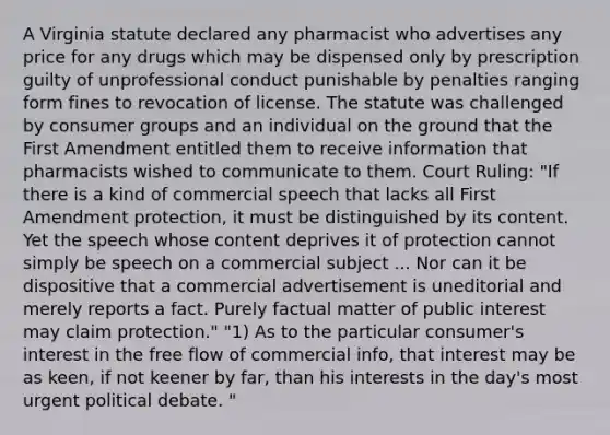 A Virginia statute declared any pharmacist who advertises any price for any drugs which may be dispensed only by prescription guilty of unprofessional conduct punishable by penalties ranging form fines to revocation of license. The statute was challenged by consumer groups and an individual on the ground that the First Amendment entitled them to receive information that pharmacists wished to communicate to them. Court Ruling: "If there is a kind of commercial speech that lacks all First Amendment protection, it must be distinguished by its content. Yet the speech whose content deprives it of protection cannot simply be speech on a commercial subject ... Nor can it be dispositive that a commercial advertisement is uneditorial and merely reports a fact. Purely factual matter of public interest may claim protection." "1) As to the particular consumer's interest in the free flow of commercial info, that interest may be as keen, if not keener by far, than his interests in the day's most urgent political debate. "