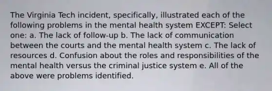 The Virginia Tech incident, specifically, illustrated each of the following problems in the mental health system EXCEPT: Select one: a. The lack of follow-up b. The lack of communication between the courts and the mental health system c. The lack of resources d. Confusion about the roles and responsibilities of the mental health versus the criminal justice system e. All of the above were problems identified.