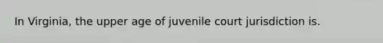 In Virginia, the upper age of juvenile court jurisdiction is.