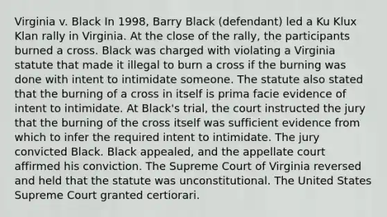 Virginia v. Black In 1998, Barry Black (defendant) led a Ku Klux Klan rally in Virginia. At the close of the rally, the participants burned a cross. Black was charged with violating a Virginia statute that made it illegal to burn a cross if the burning was done with intent to intimidate someone. The statute also stated that the burning of a cross in itself is prima facie evidence of intent to intimidate. At Black's trial, the court instructed the jury that the burning of the cross itself was sufficient evidence from which to infer the required intent to intimidate. The jury convicted Black. Black appealed, and the appellate court affirmed his conviction. The Supreme Court of Virginia reversed and held that the statute was unconstitutional. The United States Supreme Court granted certiorari.