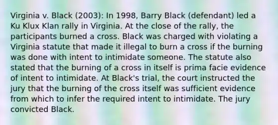 Virginia v. Black (2003): In 1998, Barry Black (defendant) led a Ku Klux Klan rally in Virginia. At the close of the rally, the participants burned a cross. Black was charged with violating a Virginia statute that made it illegal to burn a cross if the burning was done with intent to intimidate someone. The statute also stated that the burning of a cross in itself is prima facie evidence of intent to intimidate. At Black's trial, the court instructed the jury that the burning of the cross itself was sufficient evidence from which to infer the required intent to intimidate. The jury convicted Black.