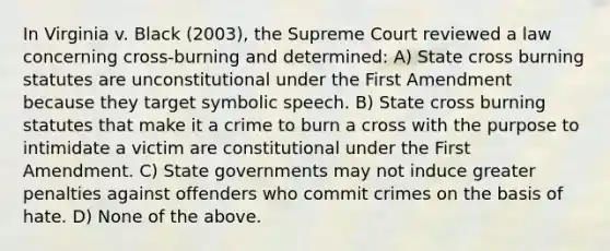 In Virginia v. Black (2003), the Supreme Court reviewed a law concerning cross-burning and determined: A) State cross burning statutes are unconstitutional under the First Amendment because they target symbolic speech. B) State cross burning statutes that make it a crime to burn a cross with the purpose to intimidate a victim are constitutional under the First Amendment. C) State governments may not induce greater penalties against offenders who commit crimes on the basis of hate. D) None of the above.