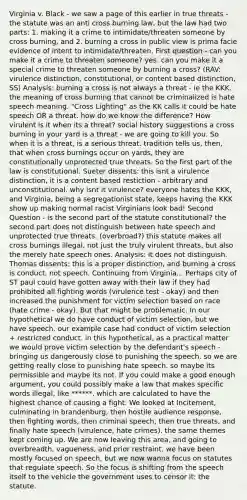 Virginia v. Black - we saw a page of this earlier in true threats - the statute was an anti cross burning law, but the law had two parts: 1. making it a crime to intimidate/threaten someone by cross burning, and 2. burning a cross in public view is prima facie evidence of intent to intimidate/threaten. First question - can you make it a crime to threaten someone? yes. can you make it a special crime to threaten someone by burning a cross? (RAV: virulence distinction, constitutional, or content based distinction, SS) Analysis: burning a cross is not always a threat - ie the KKK. the meaning of cross burning that cannot be criminalized is hate speech meaning. "Cross Lighting" as the KK calls it could be hate speech OR a threat. how do we know the difference? How virulent is it when its a threat? social history suggestions a cross burning in your yard is a threat - we are going to kill you. So when it is a threat, is a serious threat. tradition tells us, then, that when cross burnings occur on yards, they are constitutionally unprotected true threats. So the first part of the law is constitutional. Sueter dissents: this isnt a virulence distinction, it is a content based restiction - arbitrary and unconstitutional. why isnt it virulence? everyone hates the KKK, and Virginia, being a segregationist state, keeps having the KKK show up making normal racist Virginians look bad! Second Question - is the second part of the statute constitutional? the second part does not distinguish between hate speech and unprotected true threats. (overbroad?) this statute makes all cross burnings illegal, not just the truly virulent threats, but also the merely hate speech ones. Analysis: it does not distinguish. Thomas dissents: this is a proper distinction, and burning a cross is conduct, not speech. Continuing from Virginia... Perhaps city of ST paul could have gotten away with their law if they had prohibited all fighting words (virulence test - okay) and then increased the punishment for victim selection based on race (hate crime - okay). But that might be problematic. In our hypothetical we do have conduct of victim selection, but we have speech. our example case had conduct of victim selection + restricted conduct. in this hypothetical, as a practical matter we would prove victim selection by the defendant's speech - bringing us dangerously close to punishing the speech. so we are getting really close to punishing hate speech. so maybe its permissible and maybe its not. If you could make a good enough argument, you could possibly make a law that makes specific words illegal, like ******, which are calculated to have the highest chance of causing a fight. We looked at Incitement, culminating in brandenburg, then hostile audience response, then fighting words, then criminal speech, then true threats, and finally hate speech (virulence, hate crimes). the same themes kept coming up. We are now leaving this area, and going to overbreadth, vagueness, and prior restraint. we have been mostly focused on speech, but we now wanna focus on statutes that regulate speech. So the focus is shifting from the speech itself to the vehicle the government uses to censor it: the statute.