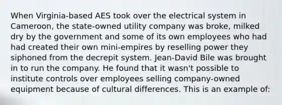 When Virginia-based AES took over the electrical system in Cameroon, the state-owned utility company was broke, milked dry by the government and some of its own employees who had had created their own mini-empires by reselling power they siphoned from the decrepit system. Jean-David Bile was brought in to run the company. He found that it wasn't possible to institute controls over employees selling company-owned equipment because of cultural differences. This is an example of: