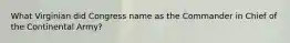What Virginian did Congress name as the Commander in Chief of the Continental Army?