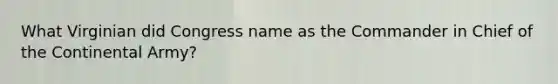 What Virginian did Congress name as the Commander in Chief of the Continental Army?