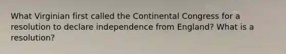 What Virginian first called the Continental Congress for a resolution to declare independence from England? What is a resolution?