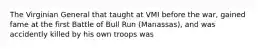 The Virginian General that taught at VMI before the war, gained fame at the first Battle of Bull Run (Manassas), and was accidently killed by his own troops was