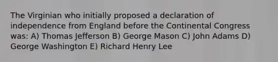 The Virginian who initially proposed a declaration of independence from England before the Continental Congress was: A) Thomas Jefferson B) George Mason C) John Adams D) George Washington E) Richard Henry Lee