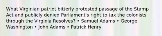 What Virginian patriot bitterly protested passage of the Stamp Act and publicly denied Parliament's right to tax the colonists through the Virginia Resolves? • Samuel Adams • George Washington • John Adams • Patrick Henry