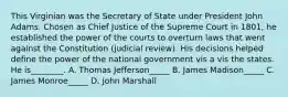 This Virginian was the Secretary of State under President John Adams. Chosen as Chief Justice of the Supreme Court in 1801, he established the power of the courts to overturn laws that went against the Constitution (judicial review). His decisions helped define the power of the national government vis a vis the states. He is________. A. Thomas Jefferson_____ B. James Madison_____ C. James Monroe_____ D. John Marshall