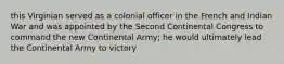 this Virginian served as a colonial officer in the French and Indian War and was appointed by the Second Continental Congress to command the new Continental Army; he would ultimately lead the Continental Army to victory