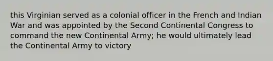 this Virginian served as a colonial officer in the French and Indian War and was appointed by the Second Continental Congress to command the new Continental Army; he would ultimately lead the Continental Army to victory