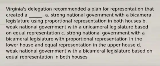 Virginia's delegation recommended a plan for representation that created a ______. a. strong national government with a bicameral legislature using proportional representation in both houses b. weak national government with a unicameral legislature based on equal representation c. strong national government with a bicameral legislature with proportional representation in the lower house and equal representation in the upper house d. weak national government with a bicameral legislature based on equal representation in both houses