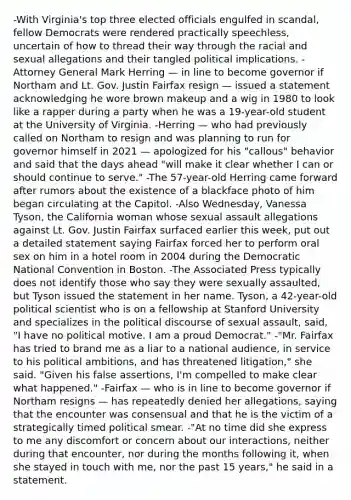 -With Virginia's top three elected officials engulfed in scandal, fellow Democrats were rendered practically speechless, uncertain of how to thread their way through the racial and sexual allegations and their tangled political implications. -Attorney General Mark Herring — in line to become governor if Northam and Lt. Gov. Justin Fairfax resign — issued a statement acknowledging he wore brown makeup and a wig in 1980 to look like a rapper during a party when he was a 19-year-old student at the University of Virginia. -Herring — who had previously called on Northam to resign and was planning to run for governor himself in 2021 — apologized for his "callous" behavior and said that the days ahead "will make it clear whether I can or should continue to serve." -The 57-year-old Herring came forward after rumors about the existence of a blackface photo of him began circulating at the Capitol. -Also Wednesday, Vanessa Tyson, the California woman whose sexual assault allegations against Lt. Gov. Justin Fairfax surfaced earlier this week, put out a detailed statement saying Fairfax forced her to perform oral sex on him in a hotel room in 2004 during the Democratic National Convention in Boston. -The Associated Press typically does not identify those who say they were sexually assaulted, but Tyson issued the statement in her name. Tyson, a 42-year-old political scientist who is on a fellowship at Stanford University and specializes in the political discourse of sexual assault, said, "I have no political motive. I am a proud Democrat." -"Mr. Fairfax has tried to brand me as a liar to a national audience, in service to his political ambitions, and has threatened litigation," she said. "Given his false assertions, I'm compelled to make clear what happened." -Fairfax — who is in line to become governor if Northam resigns — has repeatedly denied her allegations, saying that the encounter was consensual and that he is the victim of a strategically timed political smear. -"At no time did she express to me any discomfort or concern about our interactions, neither during that encounter, nor during the months following it, when she stayed in touch with me, nor the past 15 years," he said in a statement.