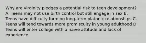 Why are virginity pledges a potential risk to teen development? A. Teens may not use birth control but still engage in sex B. Teens have difficulty forming long-term platonic relationships C. Teens will tend towards more promiscuity in young adulthood D. Teens will enter college with a naïve attitude and lack of experience