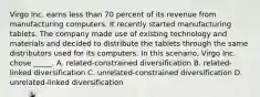 Virgo Inc. earns less than 70 percent of its revenue from manufacturing computers. It recently started manufacturing tablets. The company made use of existing technology and materials and decided to distribute the tablets through the same distributors used for its computers. In this scenario, Virgo Inc. chose _____. A. related-constrained diversification B. related-linked diversification C. unrelated-constrained diversification D. unrelated-linked diversification