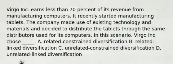 Virgo Inc. earns <a href='https://www.questionai.com/knowledge/k7BtlYpAMX-less-than' class='anchor-knowledge'>less than</a> 70 percent of its revenue from manufacturing computers. It recently started manufacturing tablets. The company made use of existing technology and materials and decided to distribute the tablets through the same distributors used for its computers. In this scenario, Virgo Inc. chose _____. A. related-constrained diversification B. related-linked diversification C. unrelated-constrained diversification D. unrelated-linked diversification