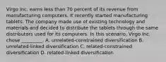 Virgo Inc. earns less than 70 percent of its revenue from manufacturing computers. It recently started manufacturing tablets. The company made use of existing technology and materials and decided to distribute the tablets through the same distributors used for its computers. In this scenario, Virgo Inc. chose _________. A. unrelated-constrained diversification B. unrelated-linked diversification C. related-constrained diversification D. related-linked diversification