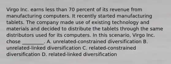Virgo Inc. earns less than 70 percent of its revenue from manufacturing computers. It recently started manufacturing tablets. The company made use of existing technology and materials and decided to distribute the tablets through the same distributors used for its computers. In this scenario, Virgo Inc. chose _________. A. unrelated-constrained diversification B. unrelated-linked diversification C. related-constrained diversification D. related-linked diversification