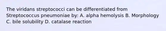 The viridans streptococci can be differentiated from Streptococcus pneumoniae by: A. alpha hemolysis B. Morphology C. bile solubility D. catalase reaction