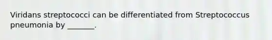 Viridans streptococci can be differentiated from Streptococcus pneumonia by _______.