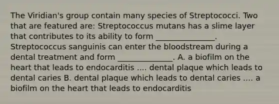 The Viridian's group contain many species of Streptococci. Two that are featured are: Streptococcus mutans has a slime layer that contributes to its ability to form _______________. Streptococcus sanguinis can enter the bloodstream during a dental treatment and form ______________. A. a biofilm on the heart that leads to endocarditis .... dental plaque which leads to dental caries B. dental plaque which leads to dental caries .... a biofilm on the heart that leads to endocarditis