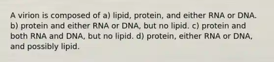 A virion is composed of a) lipid, protein, and either RNA or DNA. b) protein and either RNA or DNA, but no lipid. c) protein and both RNA and DNA, but no lipid. d) protein, either RNA or DNA, and possibly lipid.