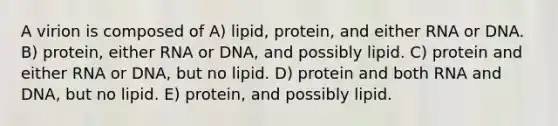 A virion is composed of A) lipid, protein, and either RNA or DNA. B) protein, either RNA or DNA, and possibly lipid. C) protein and either RNA or DNA, but no lipid. D) protein and both RNA and DNA, but no lipid. E) protein, and possibly lipid.