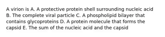 A virion is A. A protective protein shell surrounding nucleic acid B. The complete viral particle C. A phospholipid bilayer that contains glycoproteins D. A protein molecule that forms the capsid E. The sum of the nucleic acid and the capsid