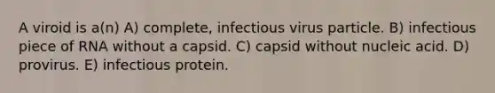 A viroid is a(n) A) complete, infectious virus particle. B) infectious piece of RNA without a capsid. C) capsid without nucleic acid. D) provirus. E) infectious protein.